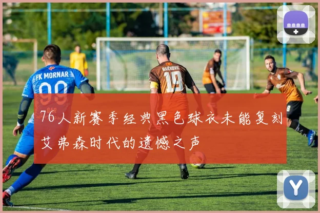 76人新赛季经典黑色球衣未能复刻艾弗森时代的遗憾之声