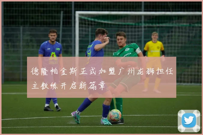 德隆帕金斯正式加盟广州龙狮担任主教练开启新篇章