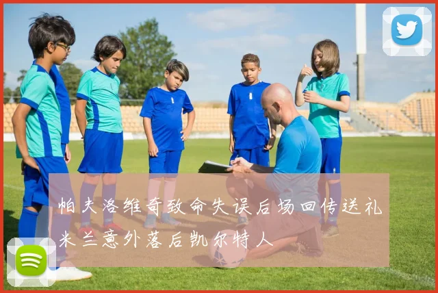 帕夫洛维奇致命失误后场回传送礼米兰意外落后凯尔特人