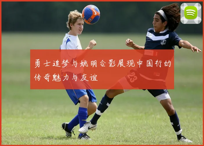 勇士追梦与姚明合影展现中国行的传奇魅力与友谊