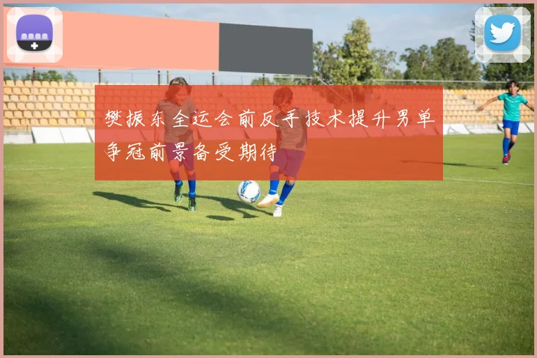 樊振东全运会前反手技术提升男单争冠前景备受期待