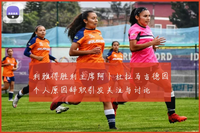 利雅得胜利主席阿卜杜拉马吉德因个人原因辞职引发关注与讨论