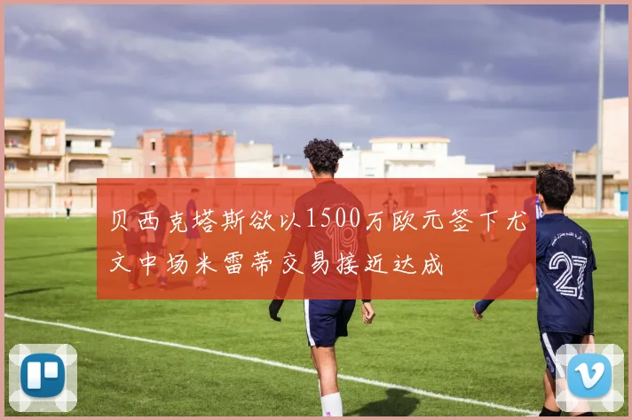 贝西克塔斯欲以1500万欧元签下尤文中场米雷蒂交易接近达成