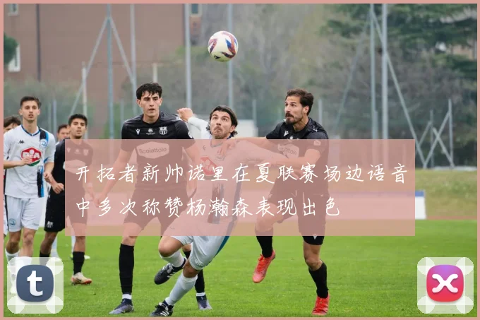 开拓者新帅诺里在夏联赛场边语音中多次称赞杨瀚森表现出色
