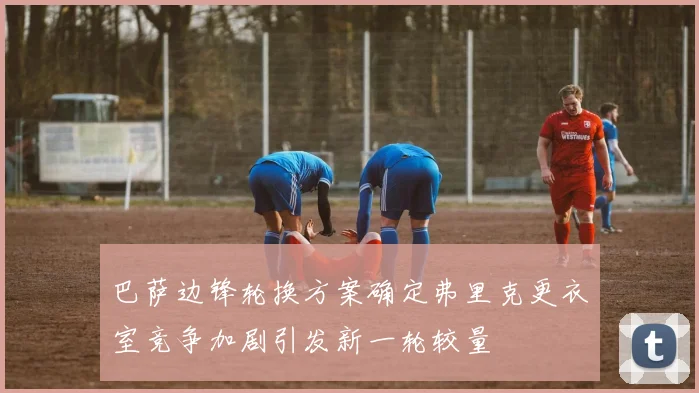 巴萨边锋轮换方案确定弗里克更衣室竞争加剧引发新一轮较量