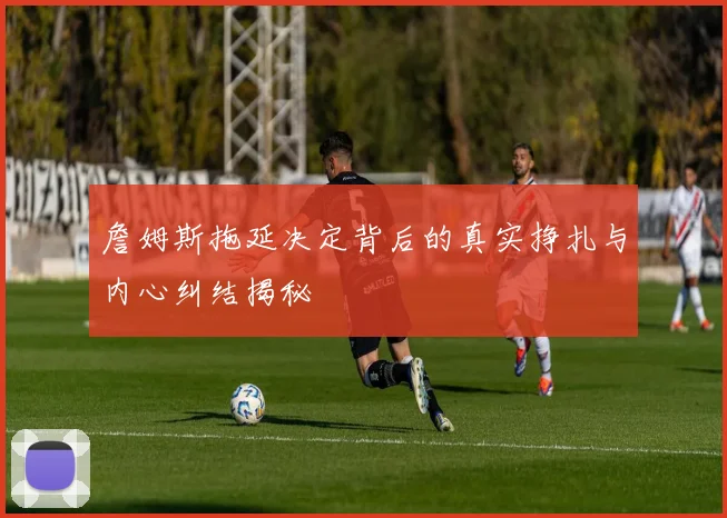 詹姆斯拖延决定背后的真实挣扎与内心纠结揭秘