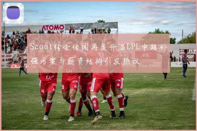 Scout转会传闻再度升温LPL中路补强方案与薪资结构引发热议