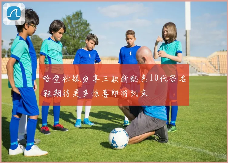 哈登社媒分享三款新配色10代签名鞋期待更多惊喜即将到来