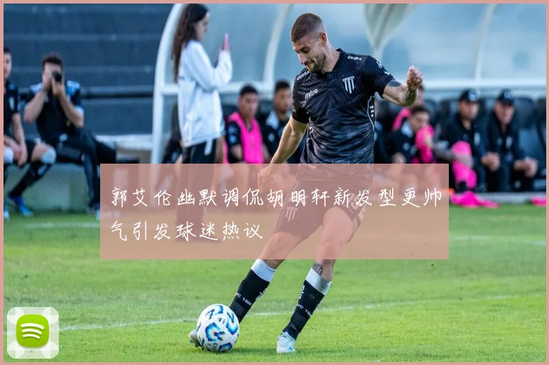 郭艾伦幽默调侃胡明轩新发型更帅气引发球迷热议