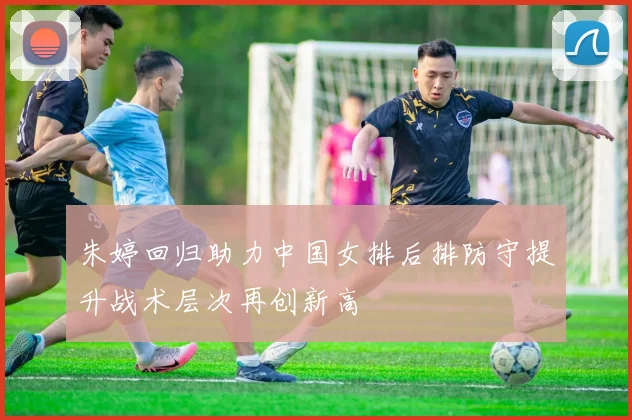 朱婷回归助力中国女排后排防守提升战术层次再创新高