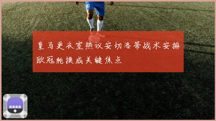 皇马更衣室热议安切洛蒂战术安排欧冠轮换成关键焦点