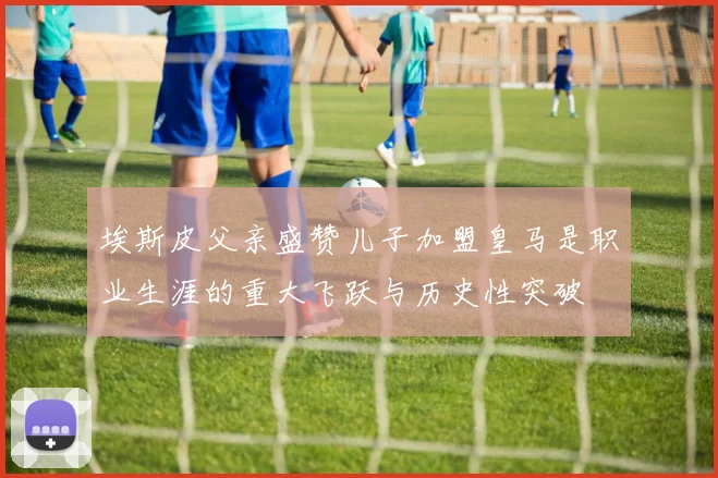 埃斯皮父亲盛赞儿子加盟皇马是职业生涯的重大飞跃与历史性突破